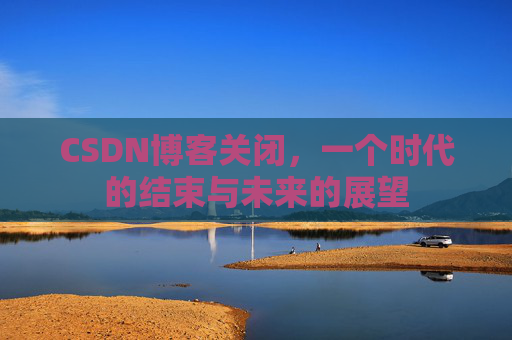 CSDN博客关闭，一个时代的结束与未来的展望